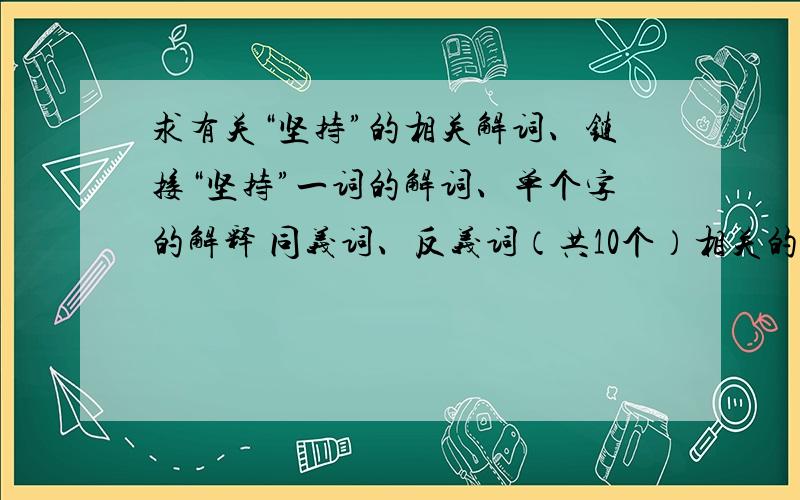 求有关“坚持”的相关解词、链接“坚持”一词的解词、单个字的解释 同义词、反义词（共10个）相关的自然现象（3个）格言警句（5个）古今事例（10个）