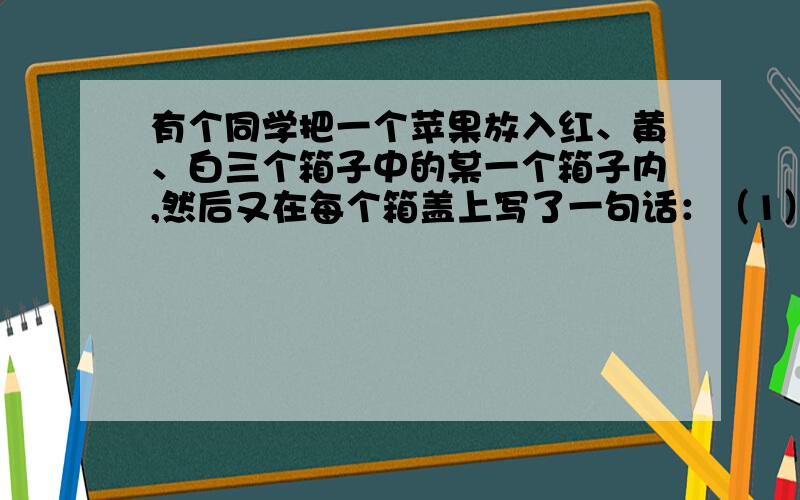 有个同学把一个苹果放入红、黄、白三个箱子中的某一个箱子内,然后又在每个箱盖上写了一句话：（1）红箱盖上写着“苹果在这个箱子里” （2）黄箱盖上写着“苹果不在这个箱子里” （3