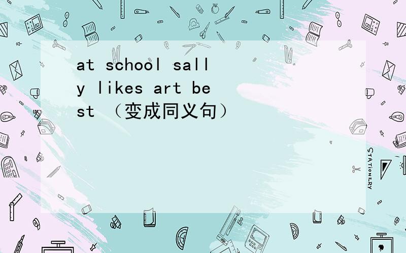 at school sally likes art best （变成同义句）