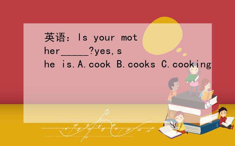 英语：ls your mother_____?yes,she is.A.cook B.cooks C.cooking