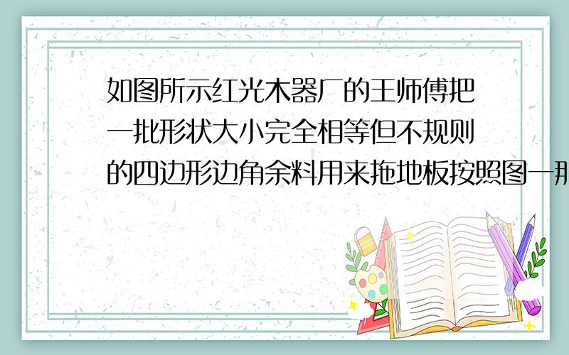 如图所示红光木器厂的王师傅把一批形状大小完全相等但不规则的四边形边角余料用来拖地板按照图一那样拼成四边形木板就可以不留空隙,像图(2)那样不成一大片