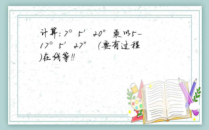 计算：7°5′20″乘以5-17°5′27″ （要有过程）在线等！！