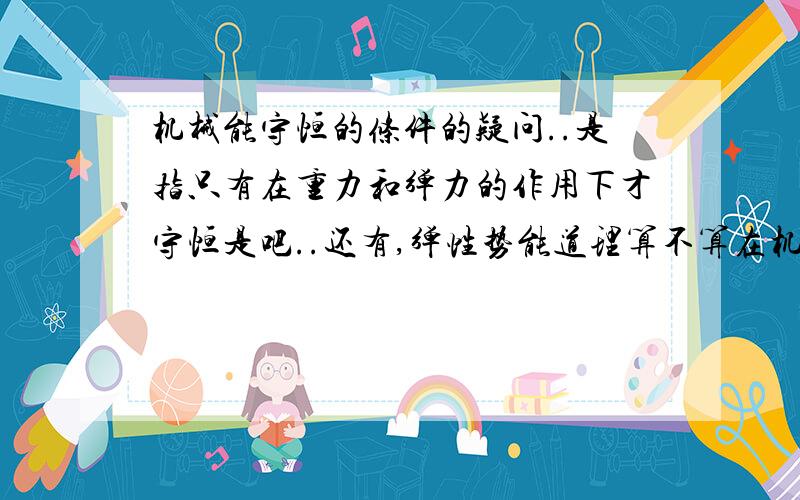 机械能守恒的条件的疑问..是指只有在重力和弹力的作用下才守恒是吧..还有,弹性势能道理算不算在机械能里呢,机械能到底包含了哪些?