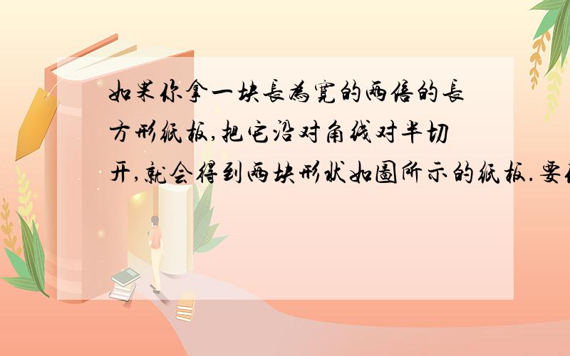 如果你拿一块长为宽的两倍的长方形纸板,把它沿对角线对半切开,就会得到两块形状如图所示的纸板.要你用这种形状且大小相等的纸板来拼成一个正方形.其中的一块可以一分为二,但其余几