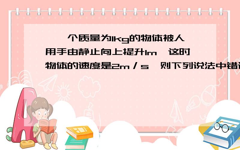 、一个质量为1kg的物体被人用手由静止向上提升1m,这时物体的速度是2m／s,则下列说法中错误的是:(　 )A．手对物体做功12J B．合外力对物体做功12JC．合外力对物体做功2J D．物体克服重力做功