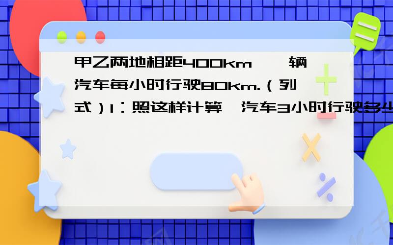 甲乙两地相距400km,一辆汽车每小时行驶80km.（列式）1：照这样计算,汽车3小时行驶多少千米?2：照这样计算,汽车先行2小时,途中休息0.5小时,再行1小时,共行多少千米?3：照这样计算,汽车几小时