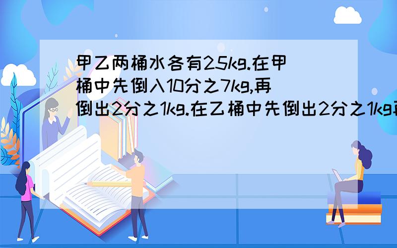 甲乙两桶水各有25kg.在甲桶中先倒入10分之7kg,再倒出2分之1kg.在乙桶中先倒出2分之1kg再倒入10分之3kg（1）甲桶现在有多少千克水?（2）哪一桶剩下的水多?说明理由.