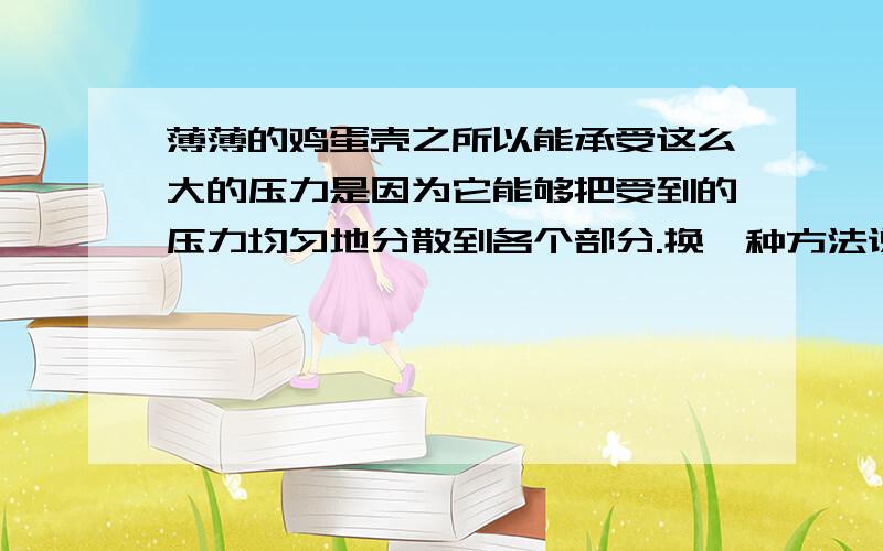 薄薄的鸡蛋壳之所以能承受这么大的压力是因为它能够把受到的压力均匀地分散到各个部分.换一种方法说出来.意思不能变