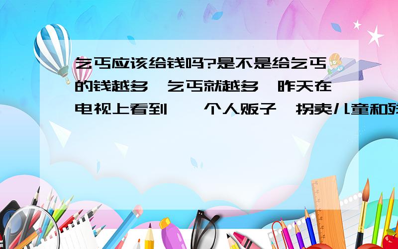 乞丐应该给钱吗?是不是给乞丐的钱越多,乞丐就越多,昨天在电视上看到,一个人贩子,拐卖儿童和残疾人,在大街上乞讨,一年赚好几十万,赚这么多钱,谁不想干啊,是不是应该给吃的,衣服等物品,