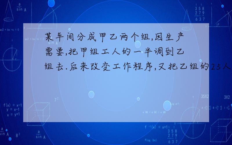 某车间分成甲乙两个组,因生产需要,把甲组工人的一半调到乙组去.后来改变工作程序,又把乙组的25人调到了甲组,这时甲组有45人.乙组有22人.甲乙两人原来各有多少人