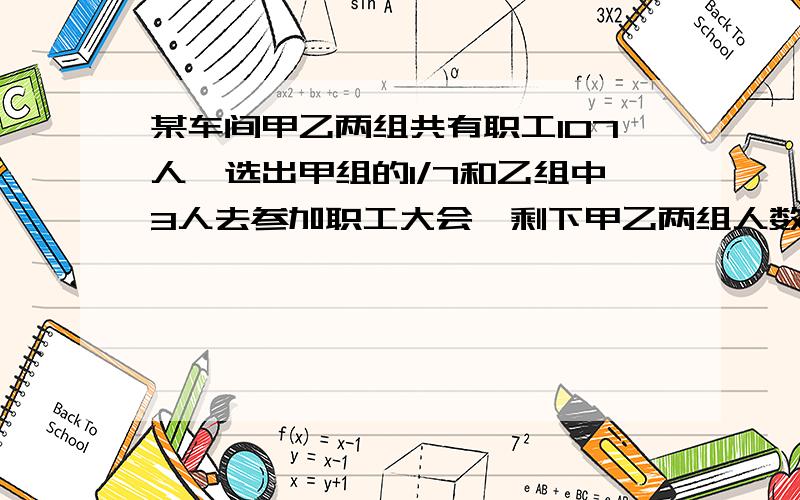 某车间甲乙两组共有职工107人,选出甲组的1/7和乙组中3人去参加职工大会,剩下甲乙两组人数相等,这个车间甲、乙两组各有多少人?用算术方法