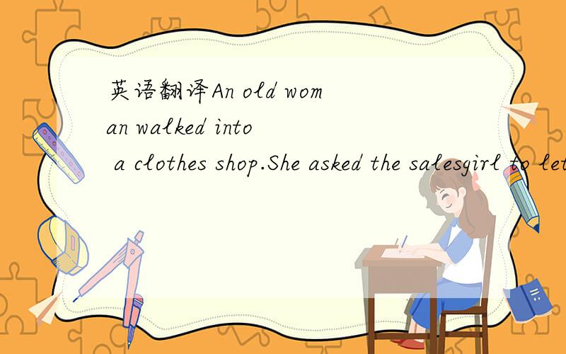 英语翻译An old woman walked into a clothes shop.She asked the salesgirl to let her have a look at a new dress on sale,but the girl still stood there,without doing anything .The old woman spoke to the girl again,raising her voice a bit,but still r