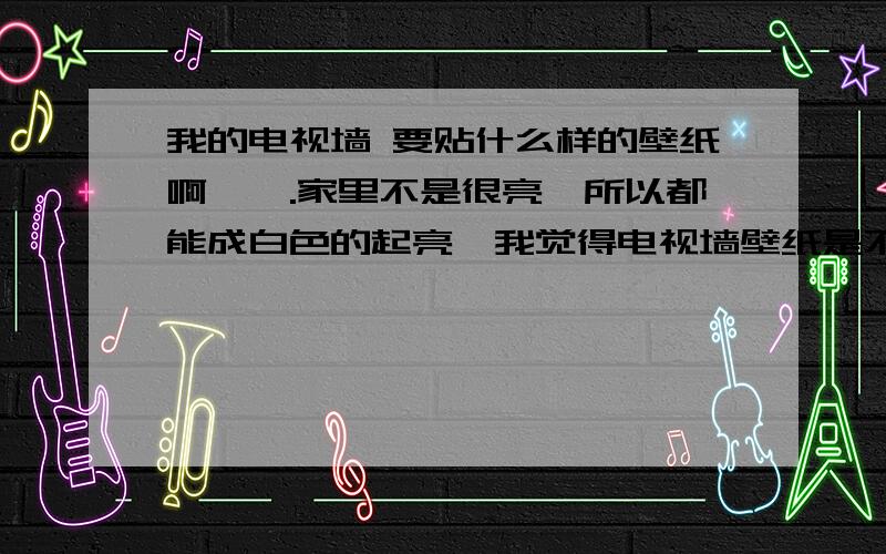 我的电视墙 要贴什么样的壁纸啊嗯嗯.家里不是很亮,所以都能成白色的起亮,我觉得电视墙壁纸是不是弄点起亮的?比如红色什么的.我也不知道往哪里贴呢.是贴弧形里面,或者都贴,不知道哪种