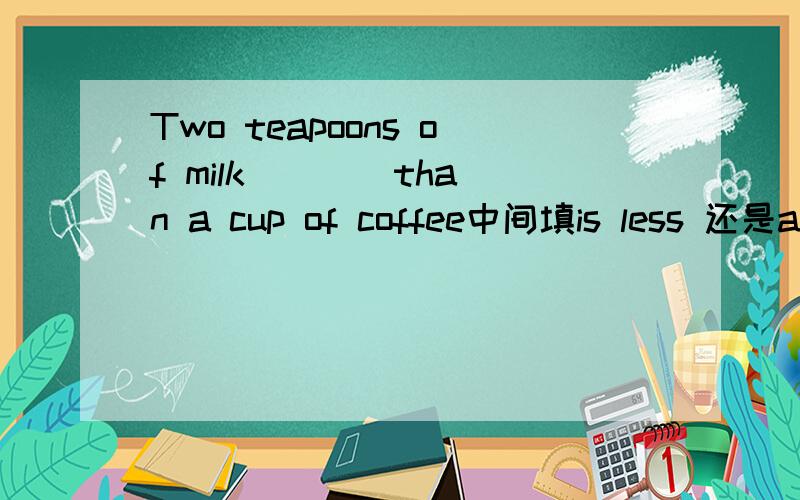 Two teapoons of milk ___ than a cup of coffee中间填is less 还是are less?