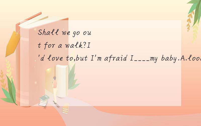 Shall we go out for a walk?I'd love to,but I'm afraid I____my baby.A.look at B.am looking atC.look after D.am looking after