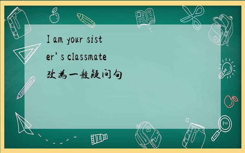 I am your sister’s classmate改为一般疑问句