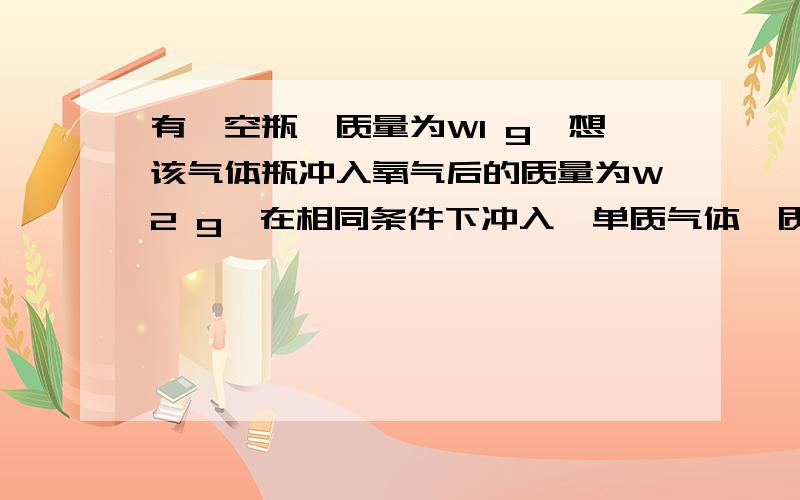 有一空瓶,质量为W1 g,想该气体瓶冲入氧气后的质量为W2 g,在相同条件下冲入一单质气体,质量为W2 g,单质气体的摩尔质量为多少?