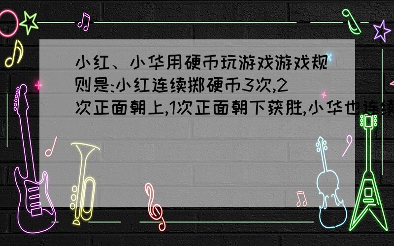 小红、小华用硬币玩游戏游戏规则是:小红连续掷硬币3次,2次正面朝上,1次正面朝下获胜,小华也连续掷硬币3次,1次正面朝上,2次正面朝下获胜,这个游戏公平么?h还说为什么