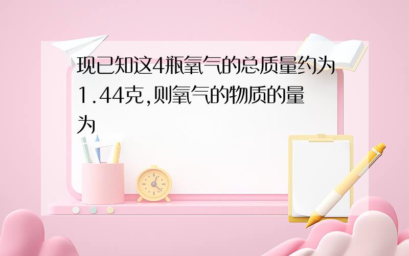 现已知这4瓶氧气的总质量约为1.44克,则氧气的物质的量为