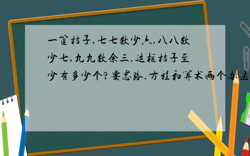 一筐桔子,七七数少六,八八数少七,九九数余三.这框桔子至少有多少个?要思路.方程和算术两个办法解!记住：一定要算术方程两个办法呀!同上