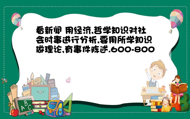 看新闻 用经济,哲学知识对社会时事进行分析,要用所学知识做理论,有事件陈述.600-800