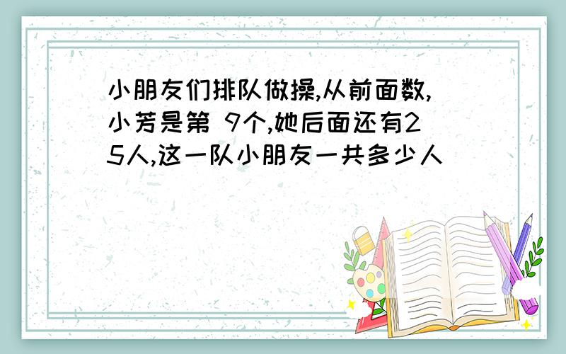 小朋友们排队做操,从前面数,小芳是第 9个,她后面还有25人,这一队小朋友一共多少人