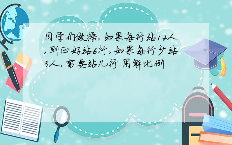 同学们做操,如果每行站12人,则正好站6行,如果每行少站3人,需要站几行.用解比例