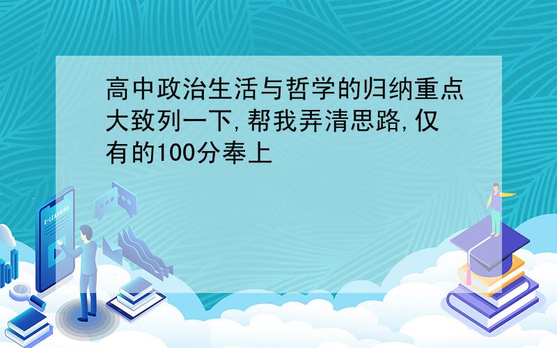 高中政治生活与哲学的归纳重点大致列一下,帮我弄清思路,仅有的100分奉上