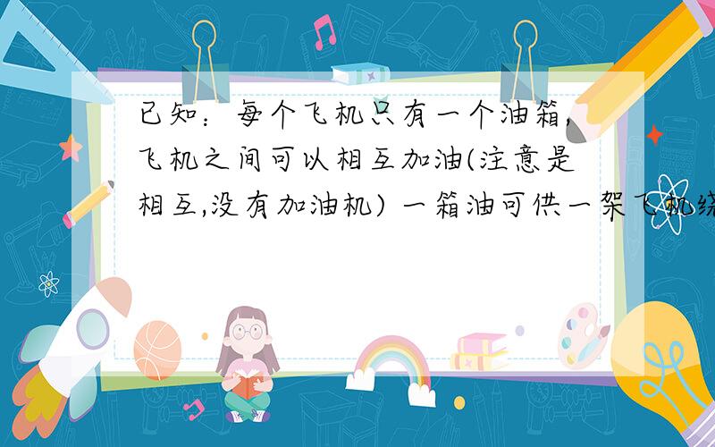 已知：每个飞机只有一个油箱,飞机之间可以相互加油(注意是相互,没有加油机) 一箱油可供一架飞机绕地球飞半圈,为使至少一架飞机绕地球一圈回到起飞时的飞机场,至少需要出动几架飞机?(