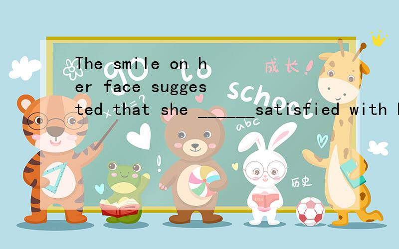 The smile on her face suggested that she ______satisfied with her son's progress.A.should be B.would be C.was D.had been 请帮忙回答选与不选的原因.