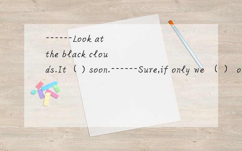 ------Look at the black clouds.It（ ) soon.------Sure,if only we （ ） out.A.is raining; didn’t come B.is to rain; won’t start C.will rain; haven’t started D.is going to rain; hadn’t come 选什么?will 和is going to do 有什么区别?