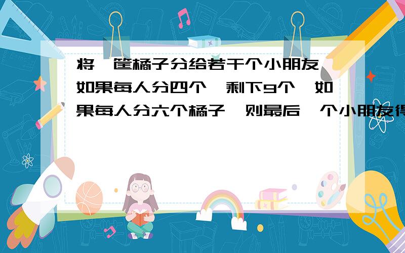 将一筐橘子分给若干个小朋友,如果每人分四个,剩下9个,如果每人分六个橘子,则最后一个小朋友得到的橘子少于3个.求有几个小朋友分几个橘子?    把方程列下