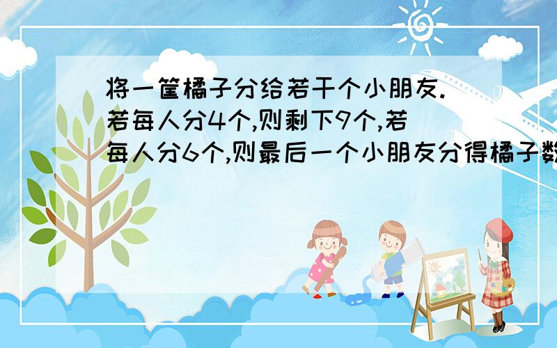 将一筐橘子分给若干个小朋友.若每人分4个,则剩下9个,若每人分6个,则最后一个小朋友分得橘子数将少于2个,由以上推知共有（ ）个小朋友分（ ）个橘子.