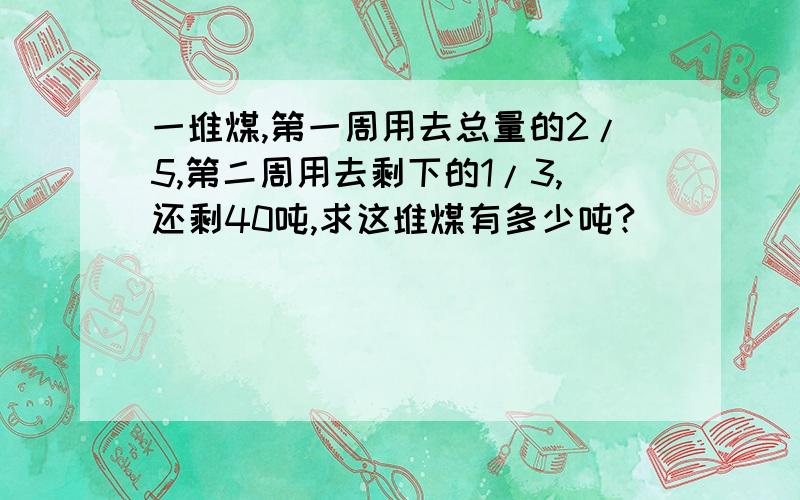 一堆煤,第一周用去总量的2/5,第二周用去剩下的1/3,还剩40吨,求这堆煤有多少吨?