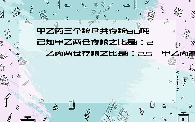 甲乙丙三个粮仓共存粮80吨,已知甲乙两仓存粮之比是1：2,乙丙两仓存粮之比是1：2.5,甲乙丙各多少吨?