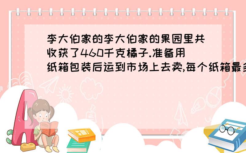 李大伯家的李大伯家的果园里共收获了460千克橘子.准备用纸箱包装后运到市场上去卖,每个纸箱最多利用装30