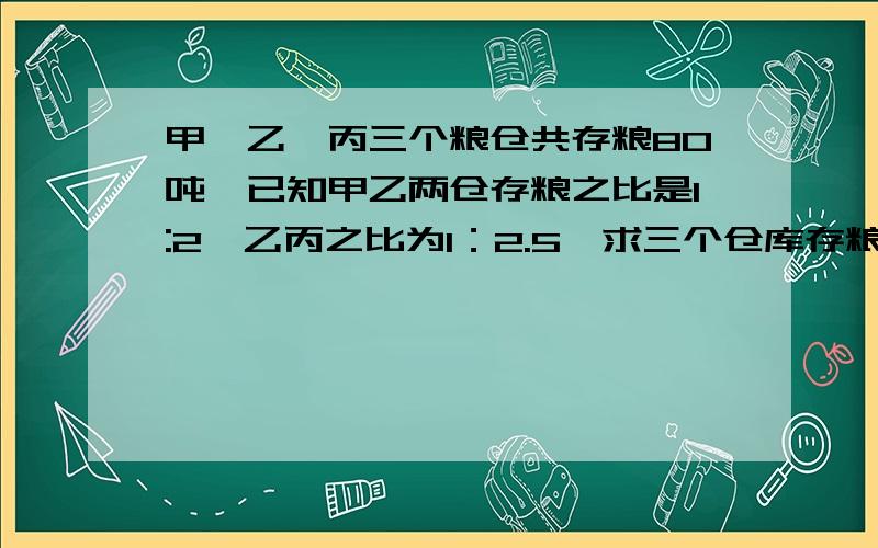 甲、乙、丙三个粮仓共存粮80吨,已知甲乙两仓存粮之比是1:2,乙丙之比为1：2.5,求三个仓库存粮吨数