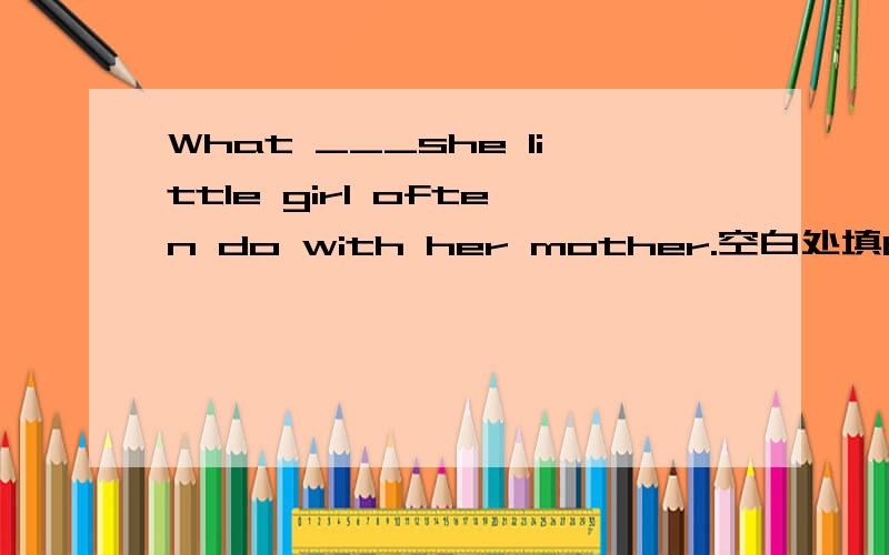 What ___she little girl often do with her mother.空白处填be动词还是do的单三?