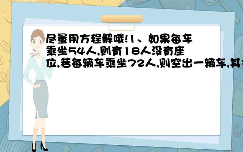 尽量用方程解哦!1、如果每车乘坐54人,则有18人没有座位,若每辆车乘坐72人,则空出一辆车,其余车刚好坐满,问：有几辆车?有多少人?2、某人存入一笔钱,年利率是2.25%,但是要缴纳20%的利息税,存