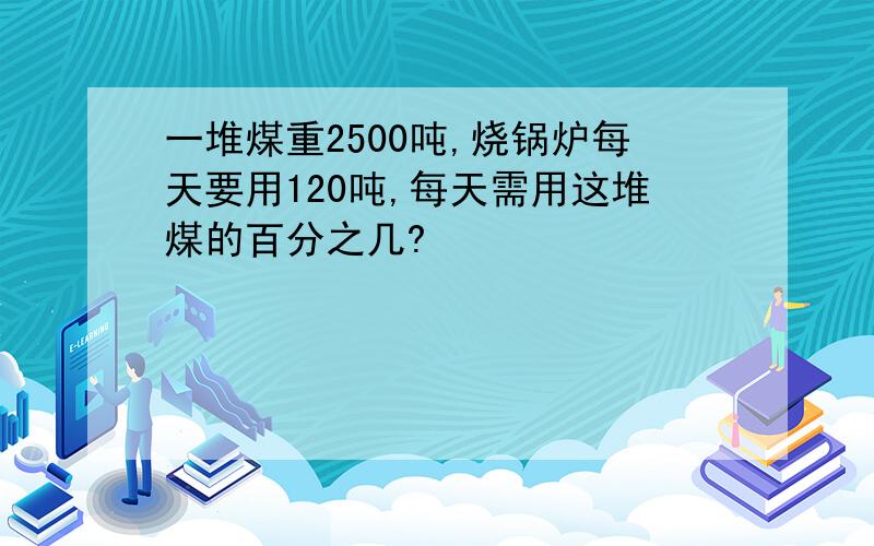 一堆煤重2500吨,烧锅炉每天要用120吨,每天需用这堆煤的百分之几?