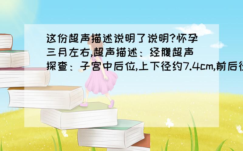 这份超声描述说明了说明?怀孕三月左右,超声描述：经腹超声探查：子宫中后位,上下径约7.4cm,前后径约7.1cm,左右径约7.7cm.宫腔内见一个妊娠囊回声大小约4.4cmX3.3cm,周边回声增强,可见卵黄囊1.0