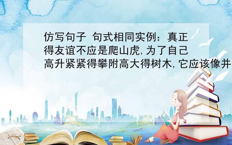 仿写句子 句式相同实例：真正得友谊不应是爬山虎,为了自己高升紧紧得攀附高大得树木,它应该像并蒂莲,在酷暑烈日中共同淀放娇艳得笑容