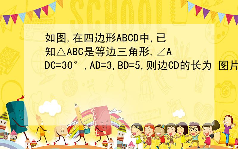 如图,在四边形ABCD中,已知△ABC是等边三角形,∠ADC=30°,AD=3,BD=5,则边CD的长为 图片有点畸形抱歉，