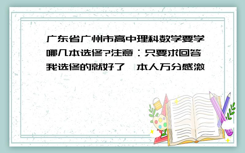 广东省广州市高中理科数学要学哪几本选修?注意：只要求回答我选修的就好了,本人万分感激…