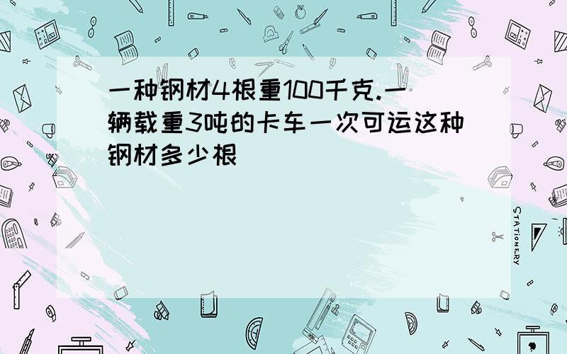 一种钢材4根重100千克.一辆载重3吨的卡车一次可运这种钢材多少根