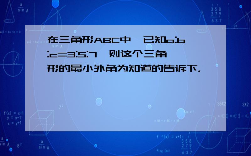 在三角形ABC中,已知a:b:c=3:5:7,则这个三角形的最小外角为知道的告诉下，