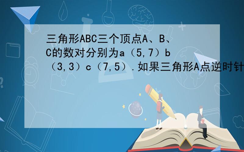 三角形ABC三个顶点A、B、C的数对分别为a（5,7）b（3,3）c（7,5）.如果三角形A点逆时针旋转90度,b和c的位置怎样用数对表示?