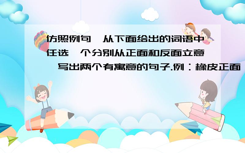 仿照例句,从下面给出的词语中任选一个分别从正面和反面立意,写出两个有寓意的句子.例：橡皮正面：为了帮助别人改正错误,不惜耗尽自己的生命.反面：一心盯着别人的错误,却浪费了自己