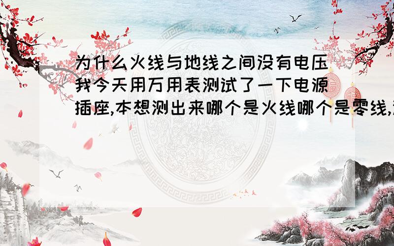 为什么火线与地线之间没有电压我今天用万用表测试了一下电源插座,本想测出来哪个是火线哪个是零线,没有想到发现一个对地线的电位为4.1V,一个是绝对的0V,是不是说对地4.1V的就是火线呀,