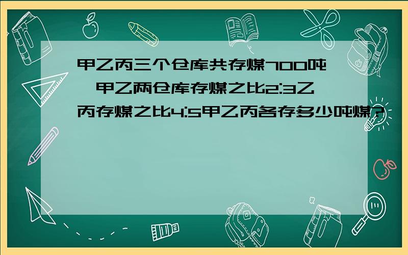 甲乙丙三个仓库共存煤700吨,甲乙两仓库存煤之比2:3乙丙存煤之比4:5甲乙丙各存多少吨煤?